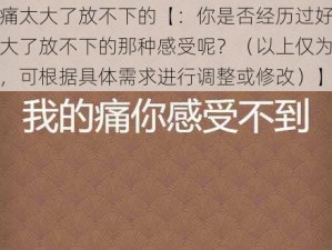 好痛太大了放不下的【：你是否经历过好痛太大了放不下的那种感受呢？（以上仅为示例，可根据具体需求进行调整或修改）】