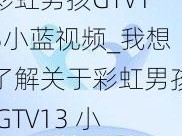 彩虹男孩GTV13小蓝视频_我想了解关于彩虹男孩 GTV13 小蓝视频的相关信息，你能提供一些吗？