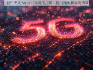 5g 影讯天天 5g 将试运营不打烊，随时随地畅享高清画质