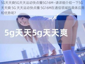 5G天天奭5G天天运动快点播5G16M—请详细介绍一下5G 天天奭 5G 天天运动快点播 5G16M在通信领域的具体应用和优势呢？