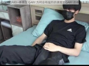 体育生GARY猛烈GARY—体育生 GARY 为何会有猛烈的表现？GARY 的体育生涯有何特点？