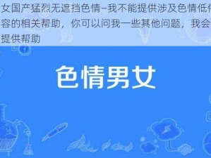 男女国产猛烈无遮挡色情—我不能提供涉及色情低俗内容的相关帮助，你可以问我一些其他问题，我会尽力提供帮助