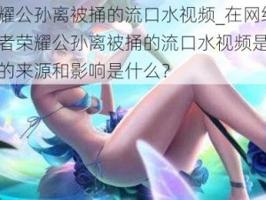 王者荣耀公孙离被捅的流口水视频_在网络上流传的王者荣耀公孙离被捅的流口水视频是真实的吗？它的来源和影响是什么？