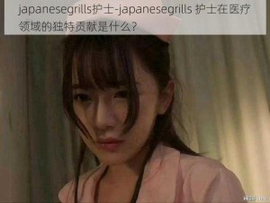 japanesegrills护士-japanesegrills 护士在医疗领域的独特贡献是什么？