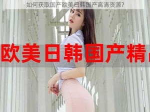 如何获取国产欧美日韩国产高清资源？