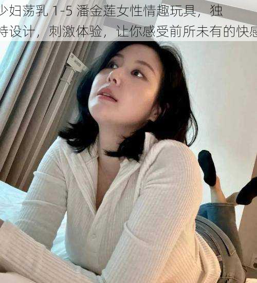 少妇荡乳 1-5 潘金莲女性情趣玩具，独特设计，刺激体验，让你感受前所未有的快感