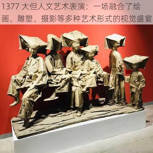 1377 大但人文艺术表演：一场融合了绘画、雕塑、摄影等多种艺术形式的视觉盛宴