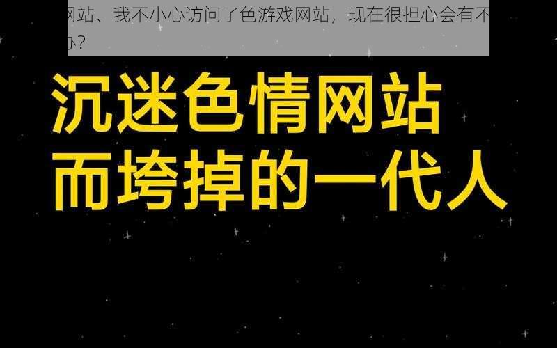 色游戏网站、我不小心访问了色游戏网站，现在很担心会有不良后果，该怎么办？