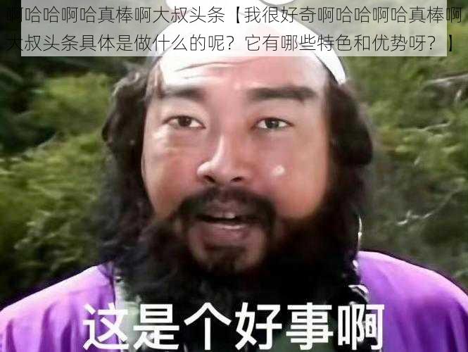 啊哈哈啊哈真棒啊大叔头条【我很好奇啊哈哈啊哈真棒啊大叔头条具体是做什么的呢？它有哪些特色和优势呀？】