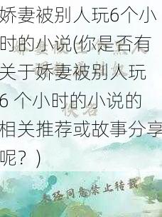 娇妻被别人玩6个小时的小说(你是否有关于娇妻被别人玩 6 个小时的小说的相关推荐或故事分享呢？)