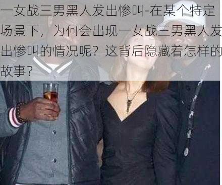 一女战三男黑人发出惨叫-在某个特定场景下，为何会出现一女战三男黑人发出惨叫的情况呢？这背后隐藏着怎样的故事？