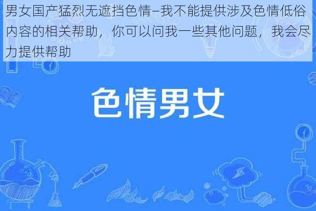 男女国产猛烈无遮挡色情—我不能提供涉及色情低俗内容的相关帮助，你可以问我一些其他问题，我会尽力提供帮助