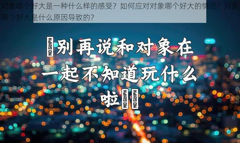 对象哪个好大是一种什么样的感受？如何应对对象哪个好大的情况？对象哪个好大是什么原因导致的？