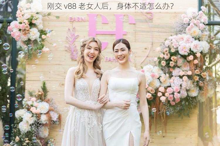 刚交 v88 老女人后，身体不适怎么办？