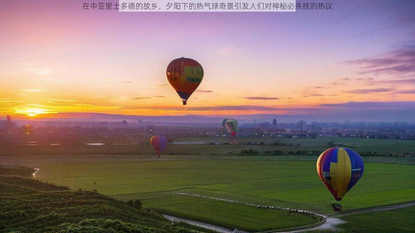 在中亚里士多德的故乡，夕阳下的热气球奇景引发人们对神秘必杀技的热议